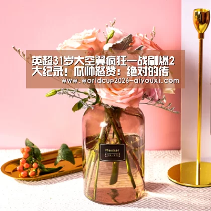 英超31岁大空翼疯狂一战刷爆2大纪录!瓜帅怒赞:绝对的传奇:爱游戏官方(图3) ayx下载
